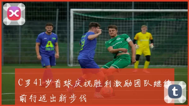 C罗41岁首球庆祝胜利激励团队继续前行迈出新步伐
