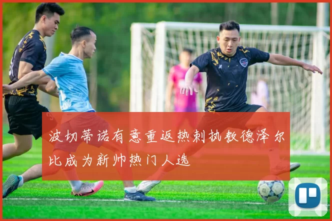 波切蒂诺有意重返热刺执教德泽尔比成为新帅热门人选