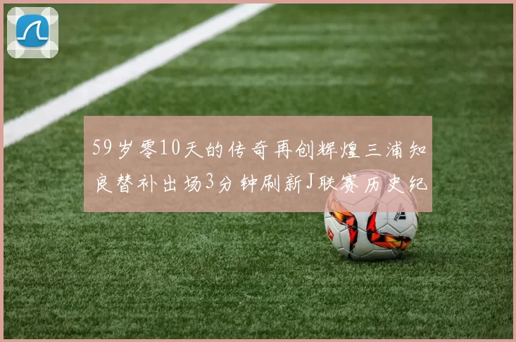 59岁零10天的传奇再创辉煌三浦知良替补出场3分钟刷新J联赛历史纪录