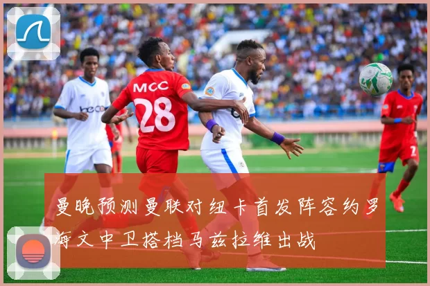 曼晚预测曼联对纽卡首发阵容约罗海文中卫搭档马兹拉维出战