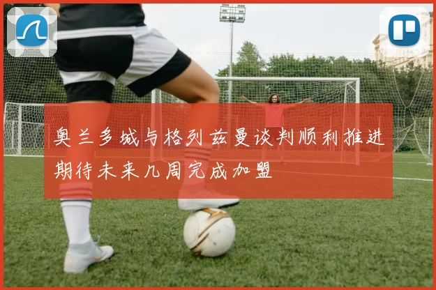 奥兰多城与格列兹曼谈判顺利推进期待未来几周完成加盟