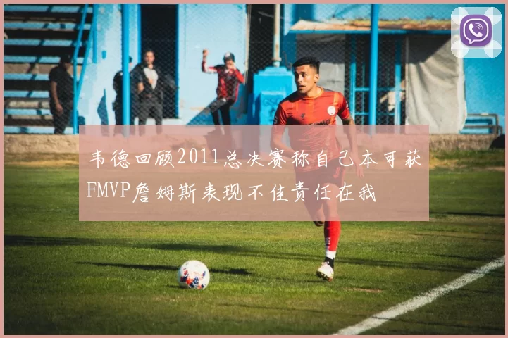 韦德回顾2011总决赛称自己本可获FMVP詹姆斯表现不佳责任在我