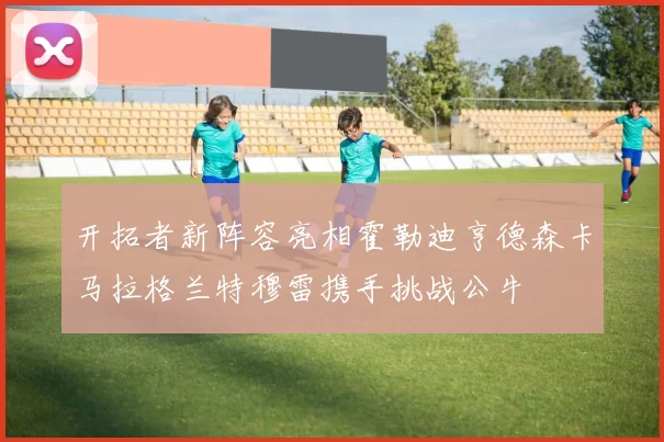 开拓者新阵容亮相霍勒迪亨德森卡马拉格兰特穆雷携手挑战公牛