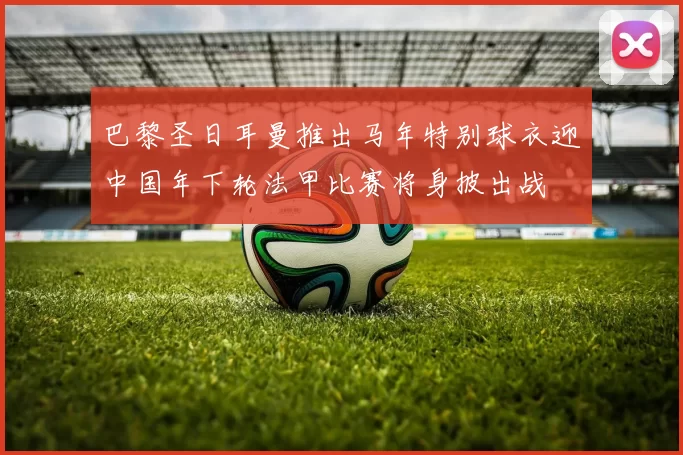 巴黎圣日耳曼推出马年特别球衣迎中国年下轮法甲比赛将身披出战