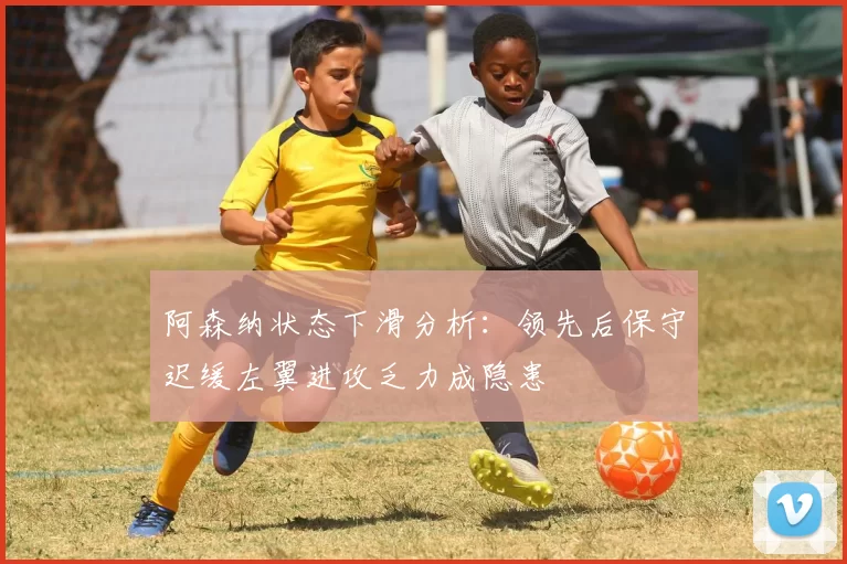 阿森纳状态下滑分析：领先后保守迟缓左翼进攻乏力成隐患