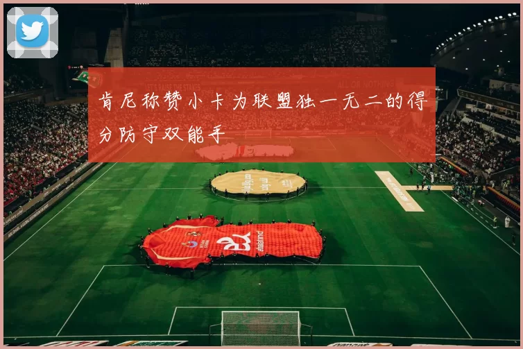 肯尼称赞小卡为联盟独一无二的得分防守双能手