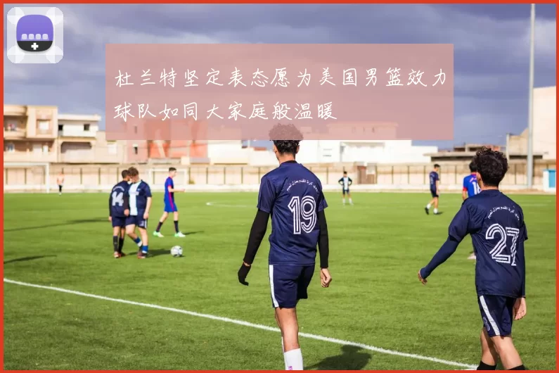 杜兰特坚定表态愿为美国男篮效力球队如同大家庭般温暖