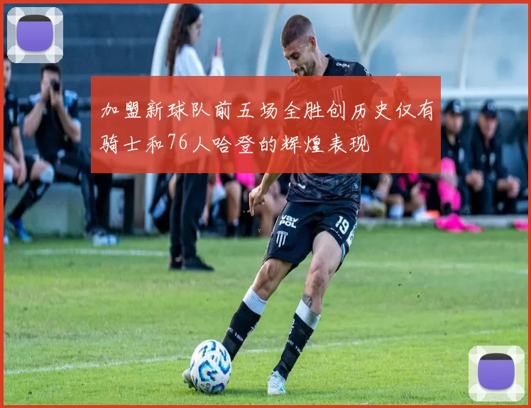 加盟新球队前五场全胜创历史仅有骑士和76人哈登的辉煌表现