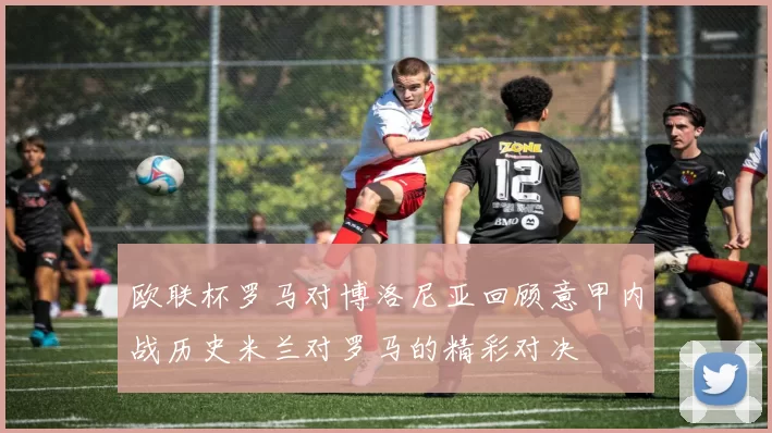 欧联杯罗马对博洛尼亚回顾意甲内战历史米兰对罗马的精彩对决