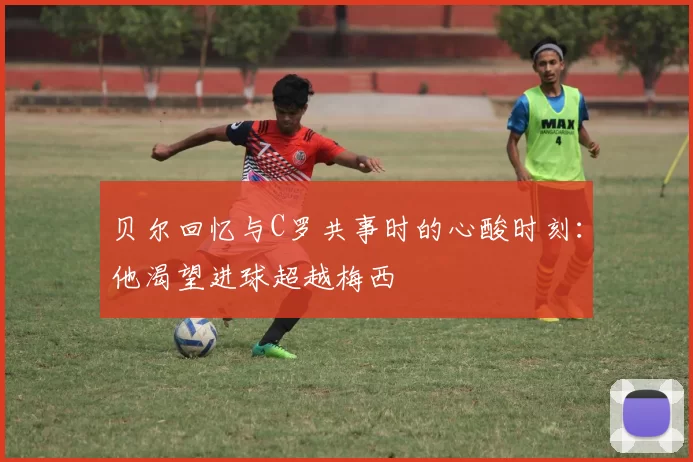 贝尔回忆与C罗共事时的心酸时刻：他渴望进球超越梅西
