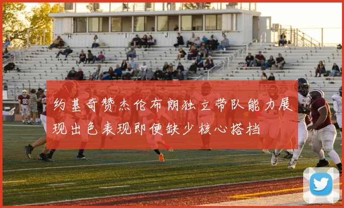 约基奇赞杰伦布朗独立带队能力展现出色表现即便缺少核心搭档