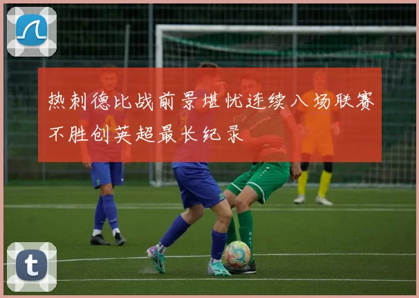 热刺德比战前景堪忧连续八场联赛不胜创英超最长纪录