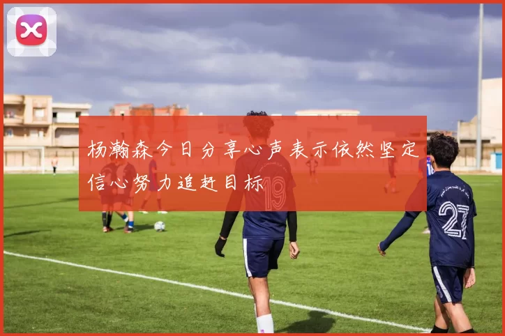 杨瀚森今日分享心声表示依然坚定信心努力追赶目标