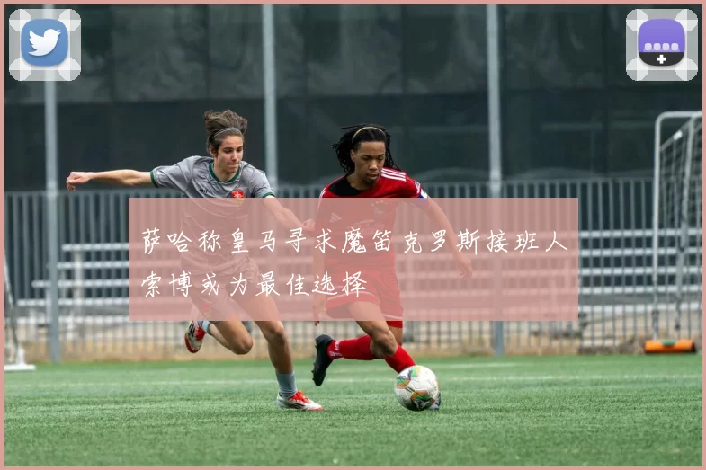 萨哈称皇马寻求魔笛克罗斯接班人索博或为最佳选择