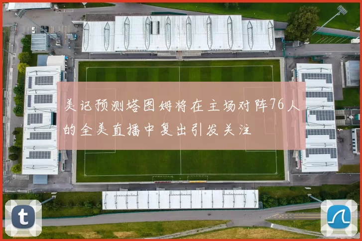 美记预测塔图姆将在主场对阵76人的全美直播中复出引发关注