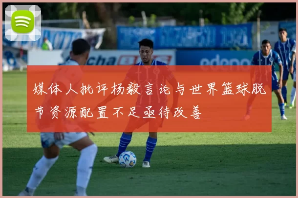 媒体人批评杨毅言论与世界篮球脱节资源配置不足亟待改善