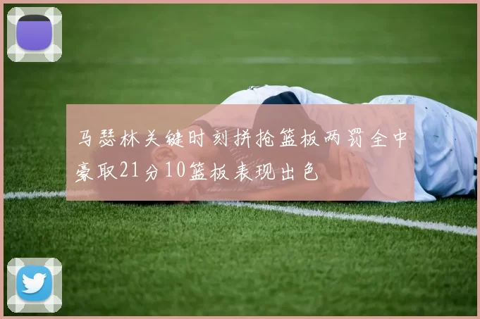 马瑟林关键时刻拼抢篮板两罚全中豪取21分10篮板表现出色