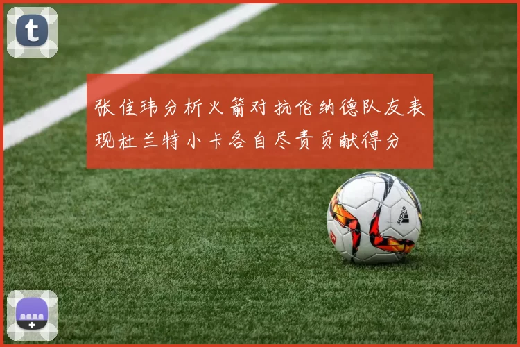 张佳玮分析火箭对抗伦纳德队友表现杜兰特小卡各自尽责贡献得分