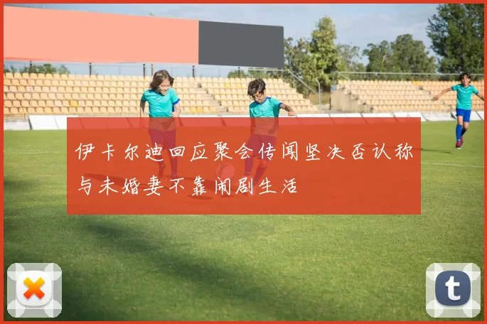 伊卡尔迪回应聚会传闻坚决否认称与未婚妻不靠闹剧生活