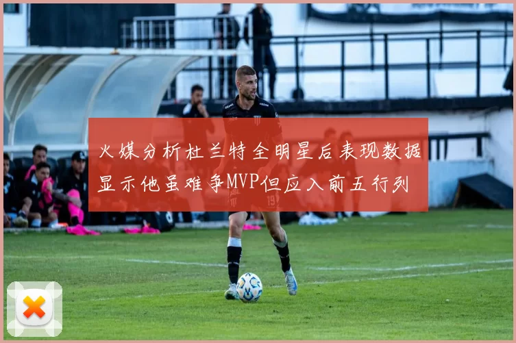 火媒分析杜兰特全明星后表现数据显示他虽难争MVP但应入前五行列