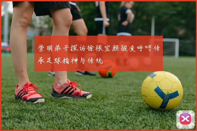 崇明弟子探访徐根宝颜骏凌呼吁传承足球精神与传统