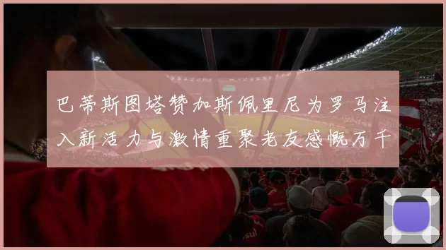 巴蒂斯图塔赞加斯佩里尼为罗马注入新活力与激情重聚老友感慨万千
