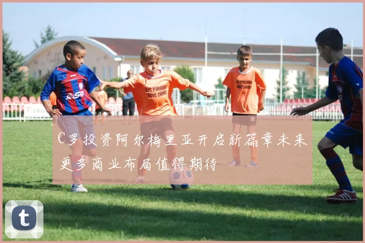 C罗投资阿尔梅里亚开启新篇章未来更多商业布局值得期待