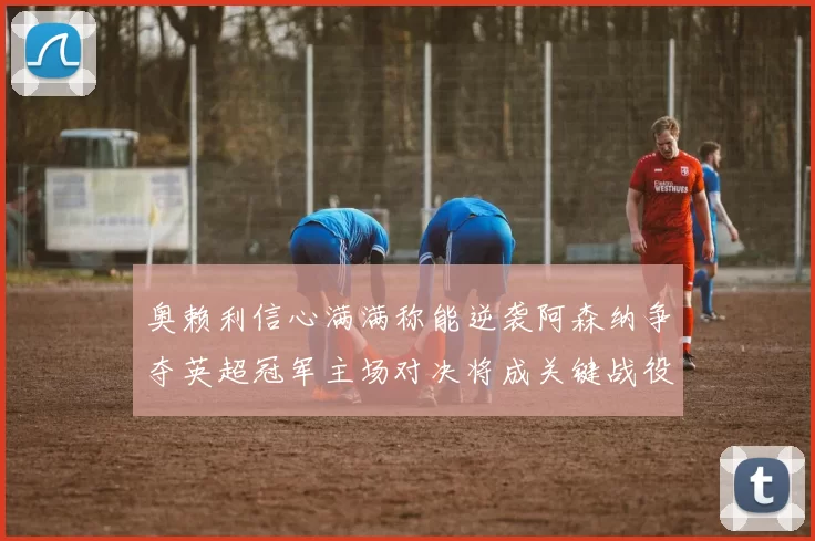 奥赖利信心满满称能逆袭阿森纳争夺英超冠军主场对决将成关键战役