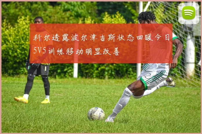 科尔透露波尔津吉斯状态回暖今日5V5训练移动明显改善