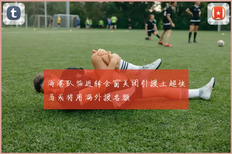 海港队临近转会窗关闭引援土超快马或将用满外援名额