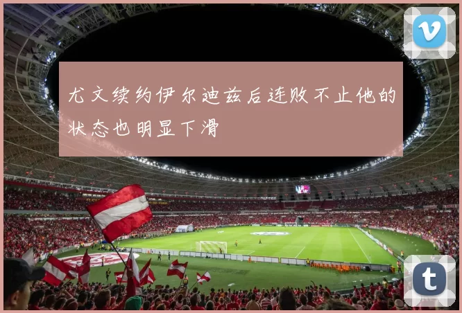 尤文续约伊尔迪兹后连败不止他的状态也明显下滑