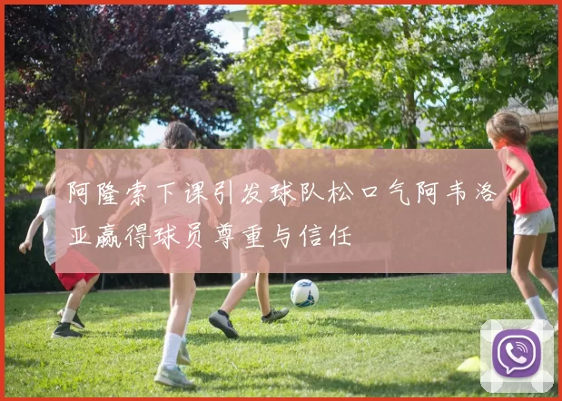 阿隆索下课引发球队松口气阿韦洛亚赢得球员尊重与信任