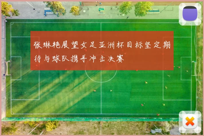 张琳艳展望女足亚洲杯目标坚定期待与球队携手冲击决赛