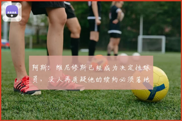 阿斯：维尼修斯已经成为决定性球员，没人再质疑他的续约必须落地